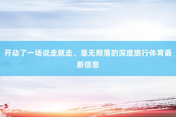 开动了一场说走就走、毫无颓落的深度旅行体育最新信息