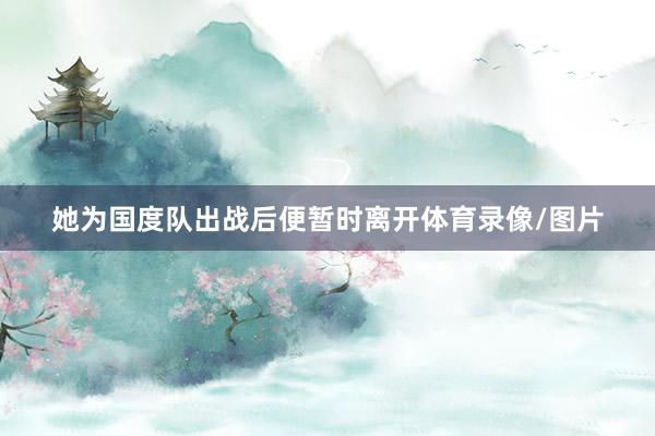 她为国度队出战后便暂时离开体育录像/图片