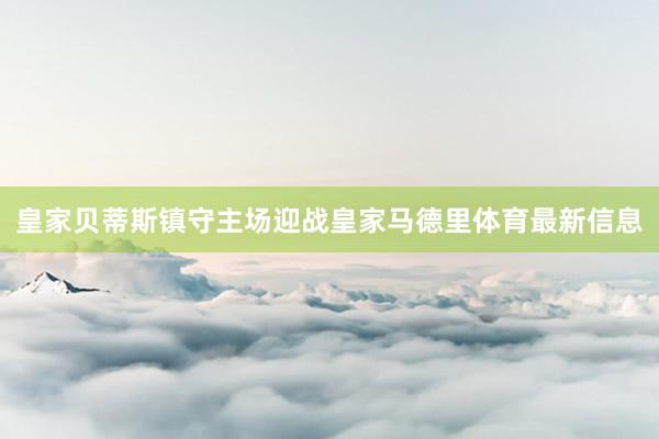 皇家贝蒂斯镇守主场迎战皇家马德里体育最新信息
