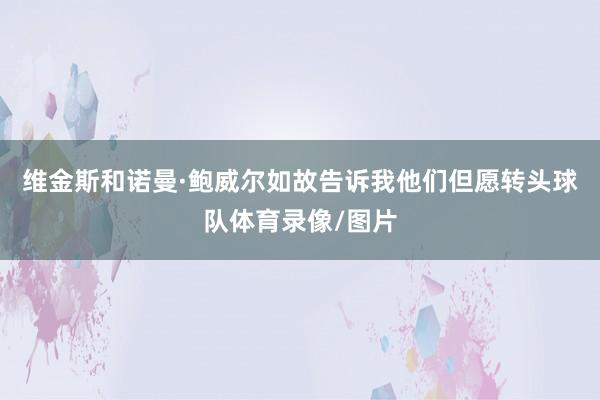维金斯和诺曼·鲍威尔如故告诉我他们但愿转头球队体育录像/图片