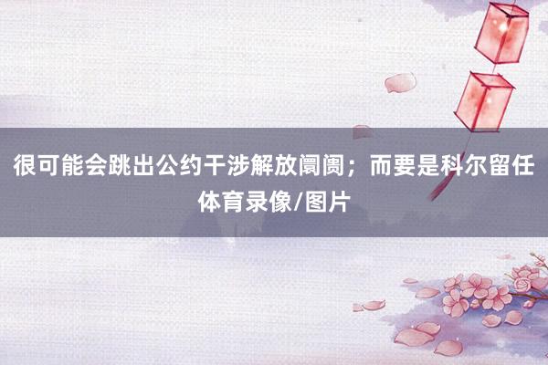 很可能会跳出公约干涉解放阛阓；而要是科尔留任体育录像/图片