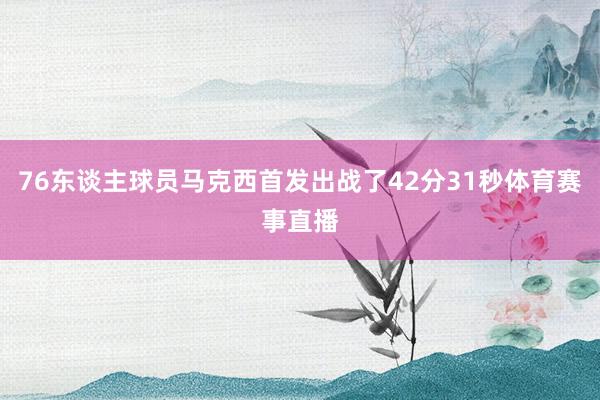 76东谈主球员马克西首发出战了42分31秒体育赛事直播
