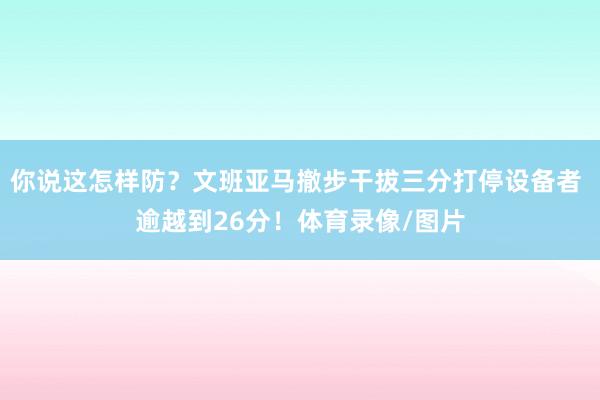 你说这怎样防？文班亚马撤步干拔三分打停设备者 逾越到26分！体育录像/图片
