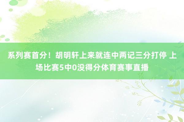 系列赛首分！胡明轩上来就连中两记三分打停 上场比赛5中0没得分体育赛事直播