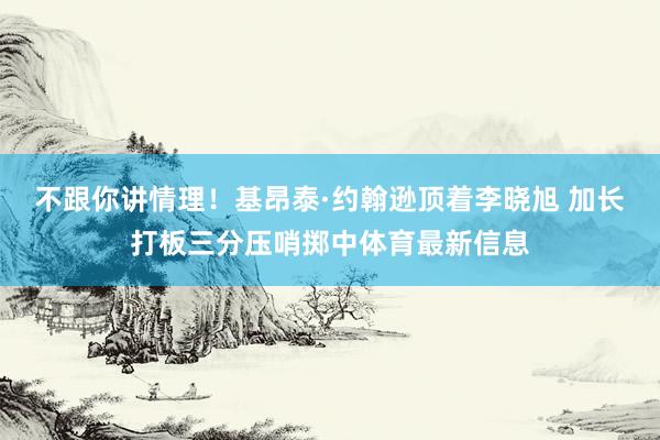 不跟你讲情理！基昂泰·约翰逊顶着李晓旭 加长打板三分压哨掷中体育最新信息