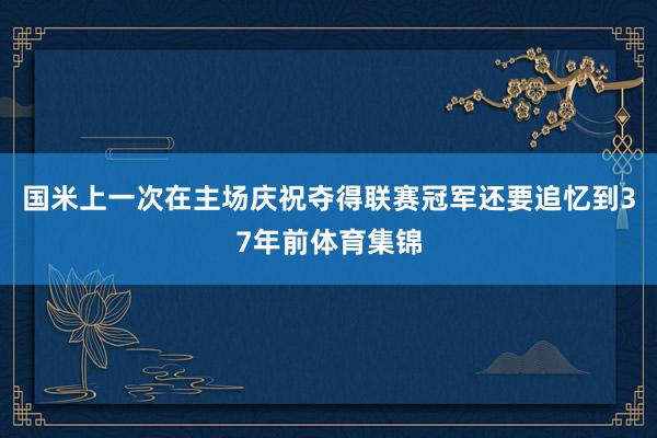 国米上一次在主场庆祝夺得联赛冠军还要追忆到37年前体育集锦