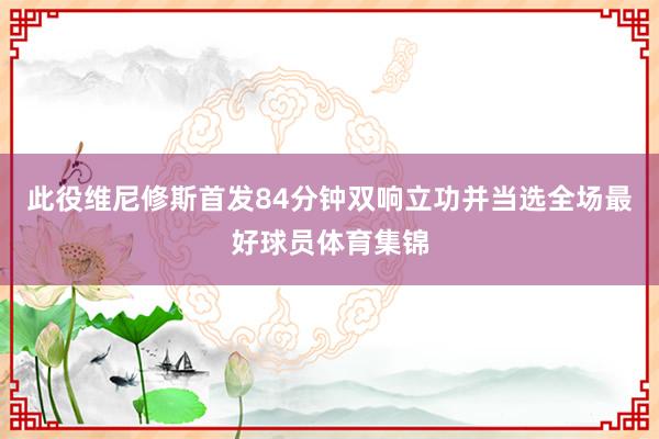 此役维尼修斯首发84分钟双响立功并当选全场最好球员体育集锦