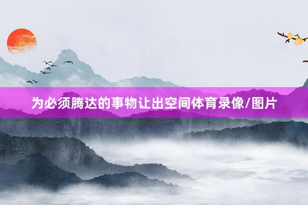 为必须腾达的事物让出空间体育录像/图片
