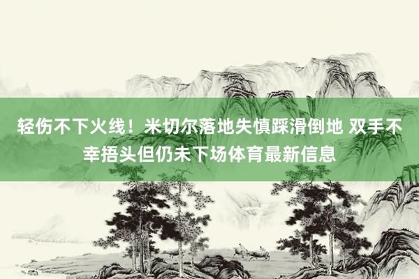 轻伤不下火线！米切尔落地失慎踩滑倒地 双手不幸捂头但仍未下场体育最新信息