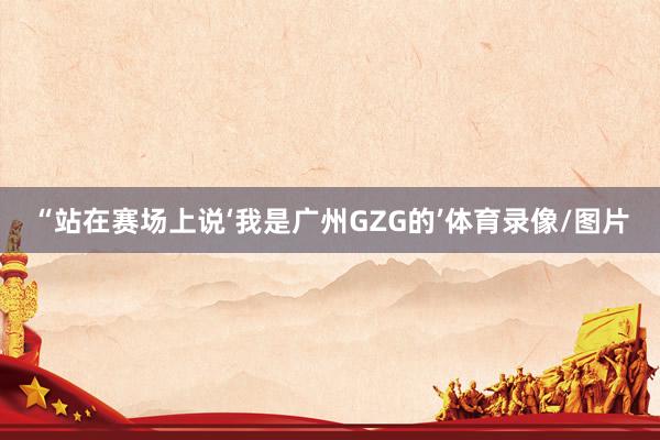 “站在赛场上说‘我是广州GZG的’体育录像/图片