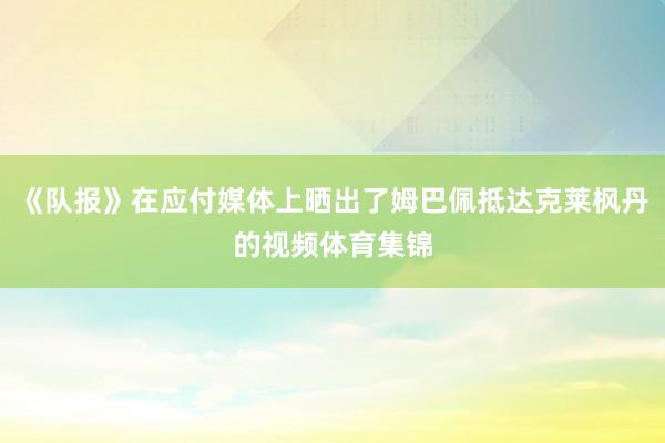《队报》在应付媒体上晒出了姆巴佩抵达克莱枫丹的视频体育集锦